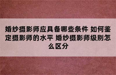 婚纱摄影师应具备哪些条件 如何鉴定摄影师的水平 婚纱摄影师级别怎么区分